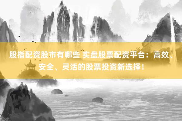 股指配资股市有哪些 实盘股票配资平台：高效、安全、灵活的股票投资新选择！