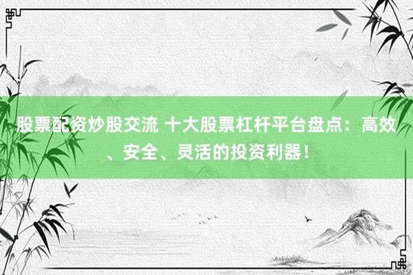 股票配资炒股交流 十大股票杠杆平台盘点：高效、安全、灵活的投资利器！