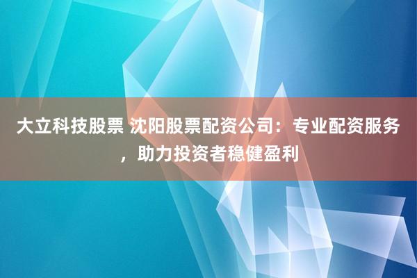 大立科技股票 沈阳股票配资公司：专业配资服务，助力投资者稳健盈利