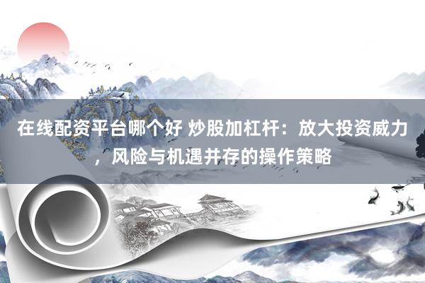 在线配资平台哪个好 炒股加杠杆：放大投资威力，风险与机遇并存的操作策略