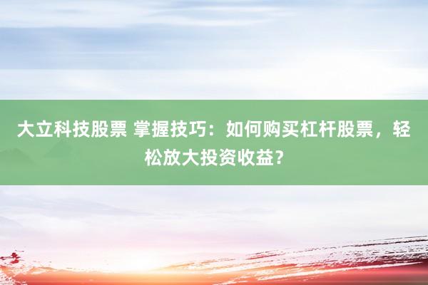 大立科技股票 掌握技巧：如何购买杠杆股票，轻松放大投资收益？