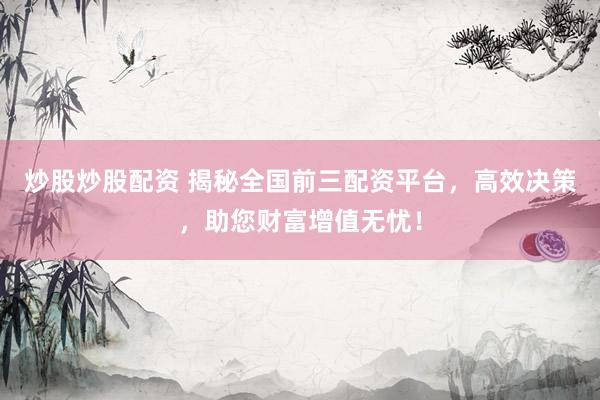 炒股炒股配资 揭秘全国前三配资平台，高效决策，助您财富增值无忧！