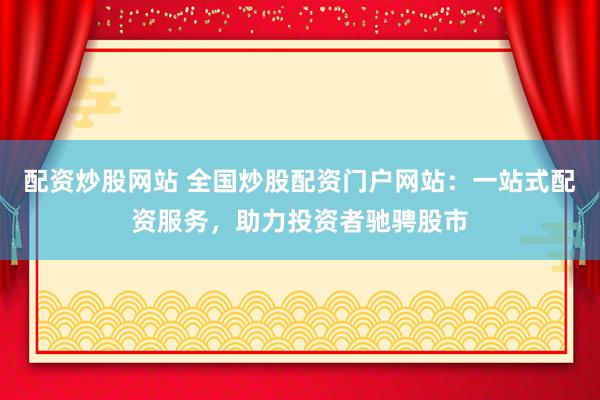 配资炒股网站 全国炒股配资门户网站：一站式配资服务，助力投资者驰骋股市