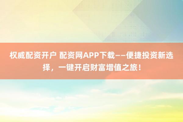 权威配资开户 配资网APP下载——便捷投资新选择，一键开启财富增值之旅！