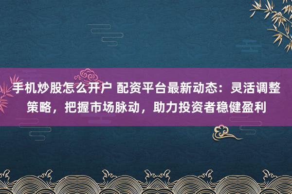 手机炒股怎么开户 配资平台最新动态：灵活调整策略，把握市场脉动，助力投资者稳健盈利