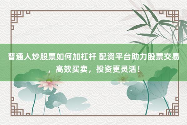 普通人炒股票如何加杠杆 配资平台助力股票交易，高效买卖，投资更灵活！
