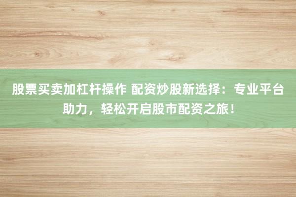 股票买卖加杠杆操作 配资炒股新选择：专业平台助力，轻松开启股市配资之旅！
