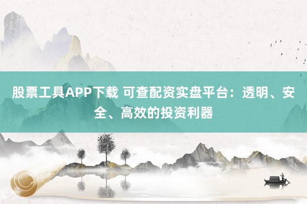 股票工具APP下载 可查配资实盘平台：透明、安全、高效的投资利器