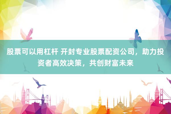 股票可以用杠杆 开封专业股票配资公司，助力投资者高效决策，共创财富未来