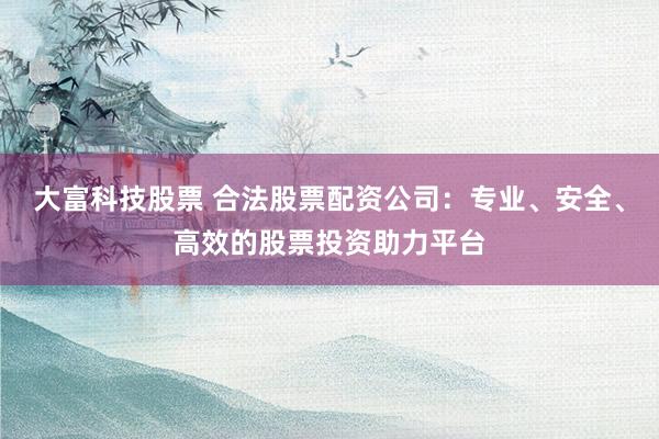 大富科技股票 合法股票配资公司：专业、安全、高效的股票投资助力平台