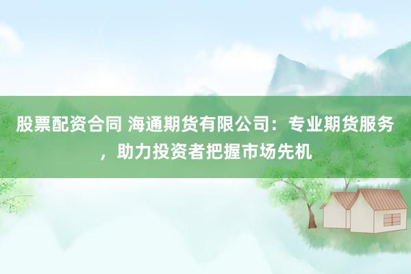 股票配资合同 海通期货有限公司：专业期货服务，助力投资者把握市场先机