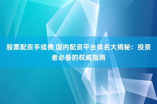 股票配资手续费 国内配资平台排名大揭秘：投资者必备的权威指南