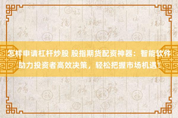 怎样申请杠杆炒股 股指期货配资神器：智能软件助力投资者高效决策，轻松把握市场机遇！
