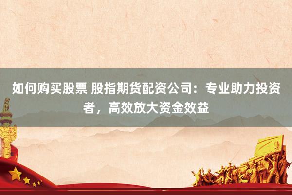 如何购买股票 股指期货配资公司：专业助力投资者，高效放大资金效益