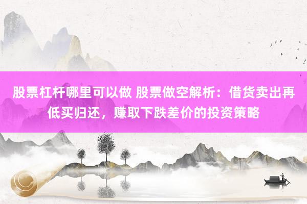 股票杠杆哪里可以做 股票做空解析：借货卖出再低买归还，赚取下跌差价的投资策略