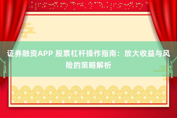 证券融资APP 股票杠杆操作指南：放大收益与风险的策略解析
