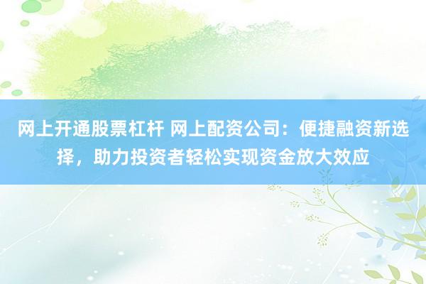 网上开通股票杠杆 网上配资公司：便捷融资新选择，助力投资者轻松实现资金放大效应