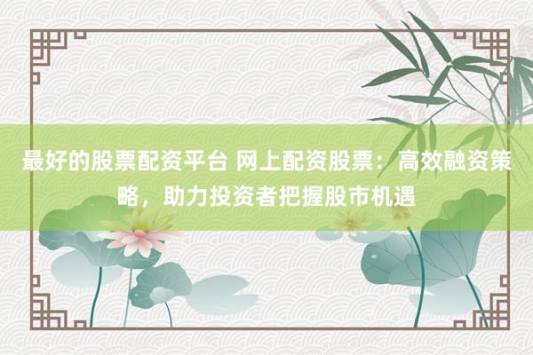 最好的股票配资平台 网上配资股票：高效融资策略，助力投资者把握股市机遇