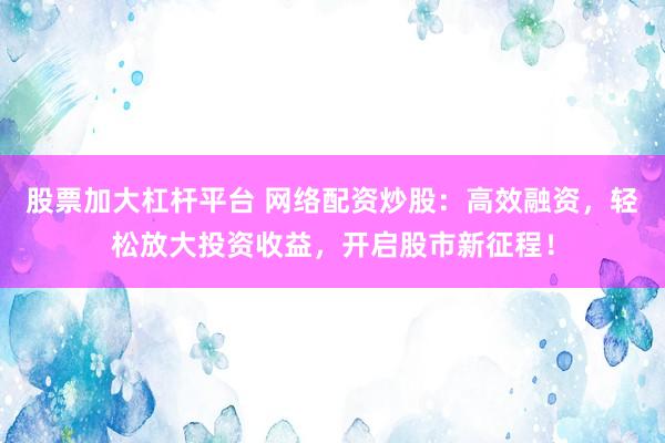 股票加大杠杆平台 网络配资炒股：高效融资，轻松放大投资收益，开启股市新征程！