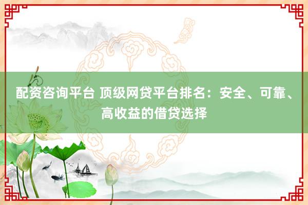 配资咨询平台 顶级网贷平台排名：安全、可靠、高收益的借贷选择