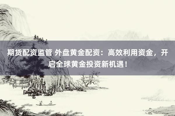 期货配资监管 外盘黄金配资：高效利用资金，开启全球黄金投资新机遇！