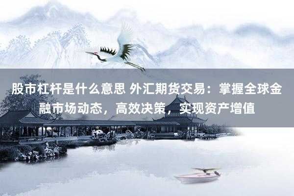 股市杠杆是什么意思 外汇期货交易：掌握全球金融市场动态，高效决策，实现资产增值