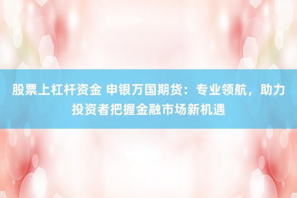 股票上杠杆资金 申银万国期货：专业领航，助力投资者把握金融市场新机遇