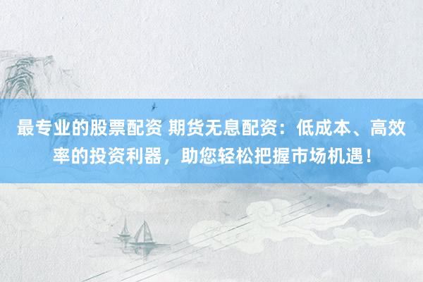 最专业的股票配资 期货无息配资：低成本、高效率的投资利器，助您轻松把握市场机遇！