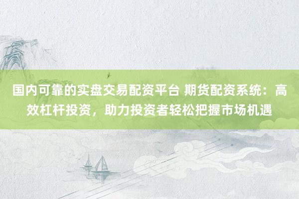 国内可靠的实盘交易配资平台 期货配资系统：高效杠杆投资，助力投资者轻松把握市场机遇