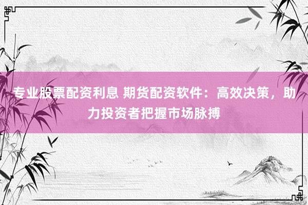专业股票配资利息 期货配资软件：高效决策，助力投资者把握市场脉搏