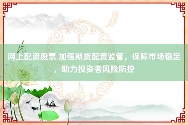 网上配资股票 加强期货配资监管，保障市场稳定，助力投资者风险防控