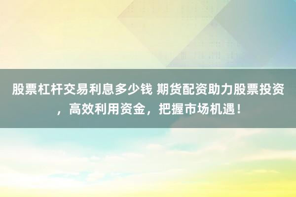 股票杠杆交易利息多少钱 期货配资助力股票投资，高效利用资金，把握市场机遇！