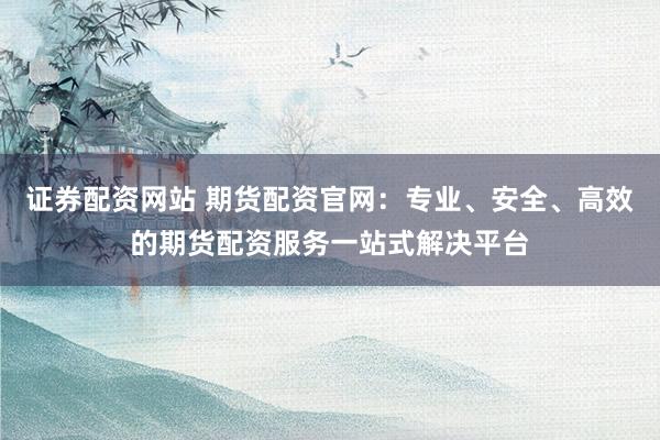证券配资网站 期货配资官网：专业、安全、高效的期货配资服务一站式解决平台