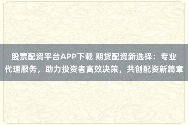 股票配资平台APP下载 期货配资新选择：专业代理服务，助力投资者高效决策，共创配资新篇章