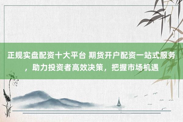 正规实盘配资十大平台 期货开户配资一站式服务，助力投资者高效决策，把握市场机遇