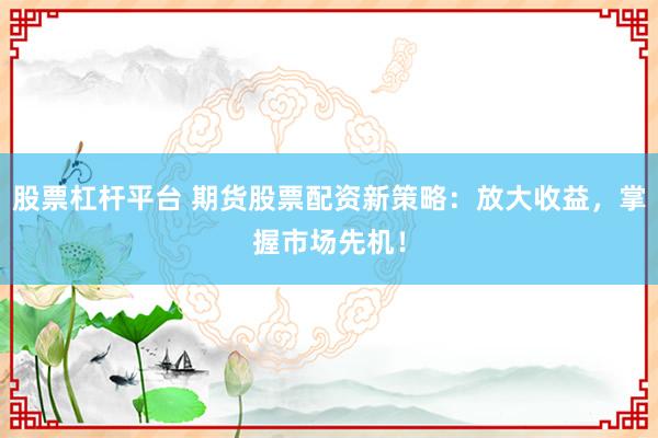 股票杠杆平台 期货股票配资新策略：放大收益，掌握市场先机！
