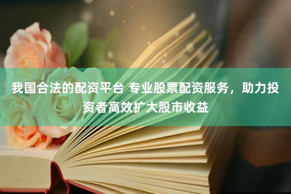 我国合法的配资平台 专业股票配资服务，助力投资者高效扩大股市收益