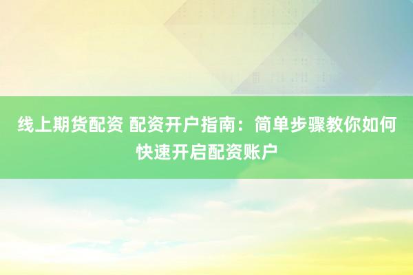线上期货配资 配资开户指南：简单步骤教你如何快速开启配资账户