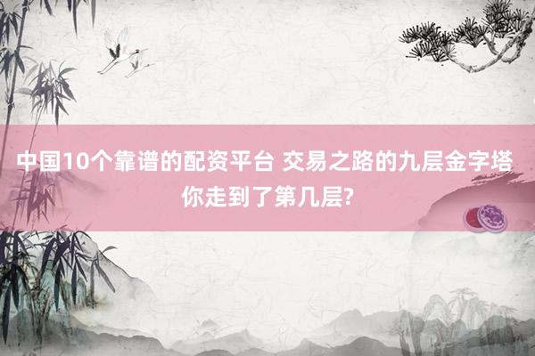 中国10个靠谱的配资平台 交易之路的九层金字塔 你走到了第几层?