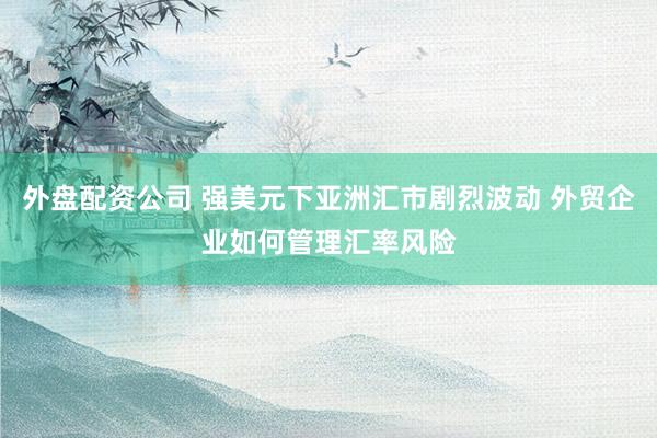 外盘配资公司 强美元下亚洲汇市剧烈波动 外贸企业如何管理汇率风险