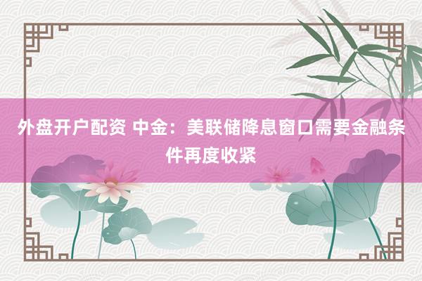 外盘开户配资 中金：美联储降息窗口需要金融条件再度收紧