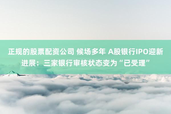 正规的股票配资公司 候场多年 A股银行IPO迎新进展：三家银行审核状态变为“已受理”