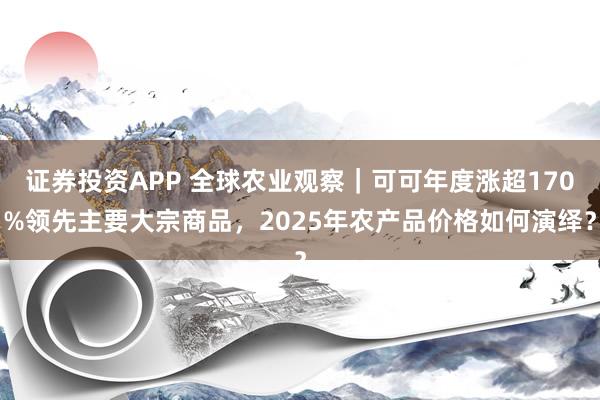 证券投资APP 全球农业观察｜可可年度涨超170%领先主要大宗商品，2025年农产品价格如何演绎？
