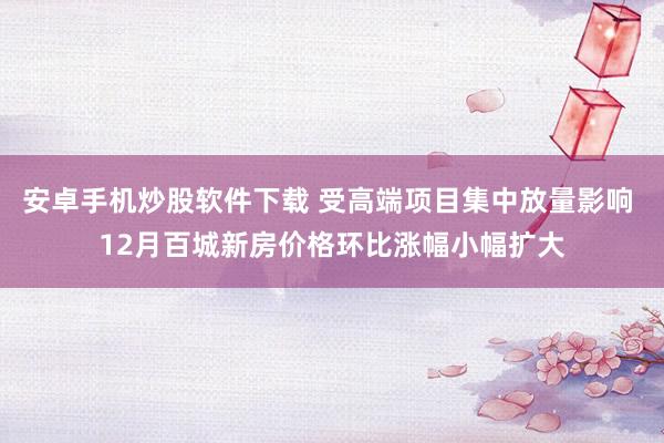 安卓手机炒股软件下载 受高端项目集中放量影响 12月百城新房价格环比涨幅小幅扩大
