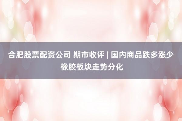 合肥股票配资公司 期市收评 | 国内商品跌多涨少 橡胶板块走势分化
