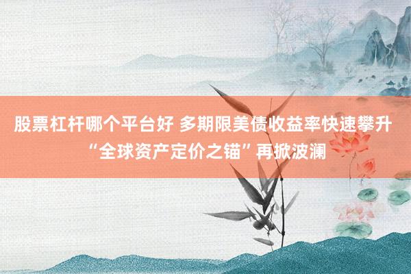 股票杠杆哪个平台好 多期限美债收益率快速攀升 “全球资产定价之锚”再掀波澜
