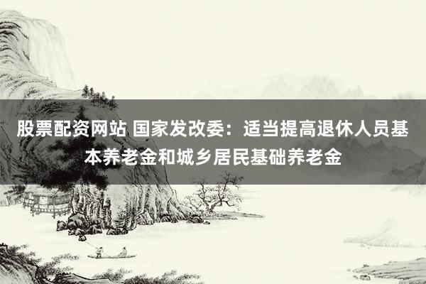 股票配资网站 国家发改委：适当提高退休人员基本养老金和城乡居民基础养老金