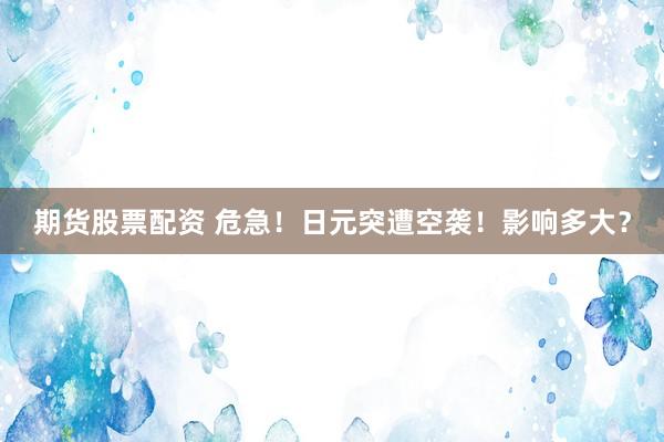 期货股票配资 危急！日元突遭空袭！影响多大？