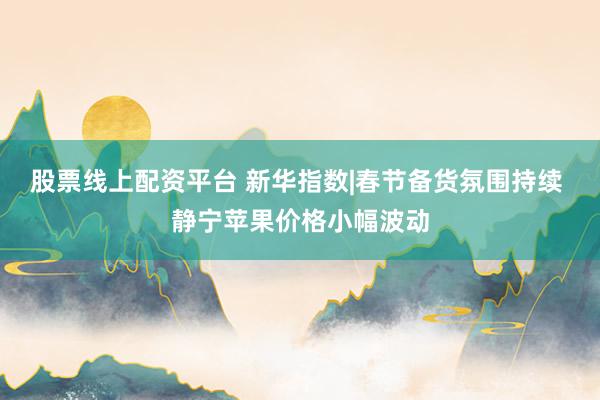 股票线上配资平台 新华指数|春节备货氛围持续 静宁苹果价格小幅波动
