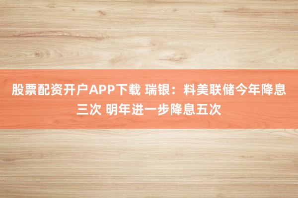 股票配资开户APP下载 瑞银：料美联储今年降息三次 明年进一步降息五次